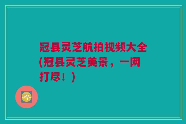 冠县灵芝航拍视频大全(冠县灵芝美景,一网打尽!) 冠县灵芝航拍视频大全(冠县灵芝美景,一网打尽!)