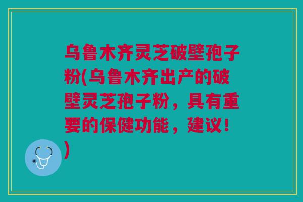 乌鲁木齐灵芝破壁孢子粉(乌鲁木齐出产的破壁灵芝孢子粉，具有重要的保健功能，建议！)