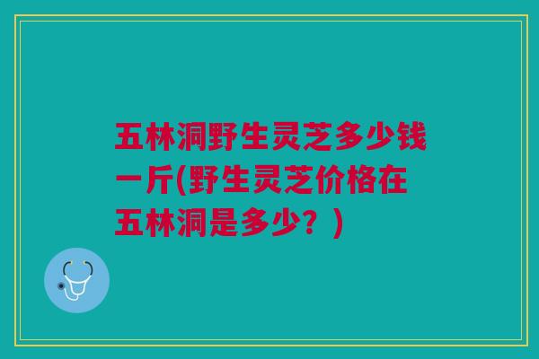 五林洞野生灵芝多少钱一斤(野生灵芝价格在五林洞是多少？)
