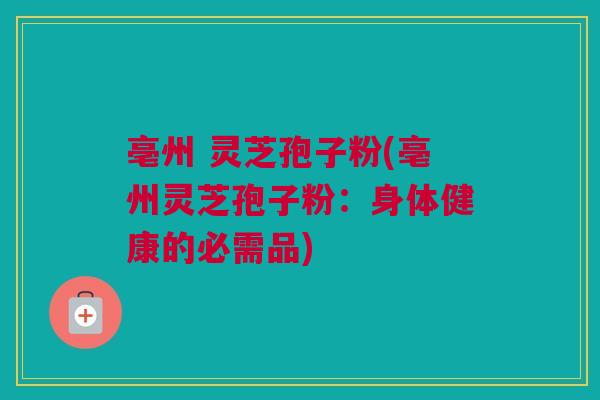 亳州 灵芝孢子粉(亳州灵芝孢子粉：身体健康的必需品)