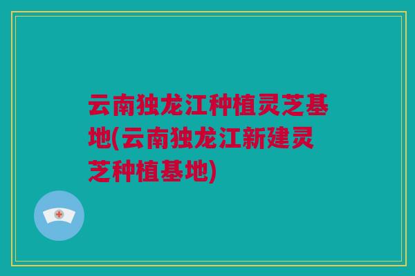 云南独龙江种植灵芝基地(云南独龙江新建灵芝种植基地)