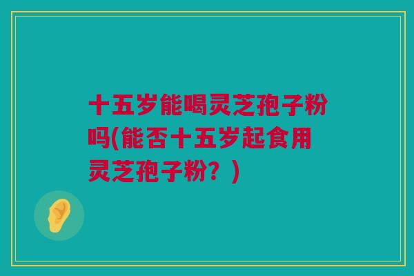 十五岁能喝灵芝孢子粉吗(能否十五岁起食用灵芝孢子粉？)
