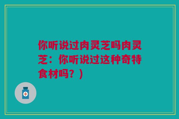 你听说过肉灵芝吗肉灵芝：你听说过这种奇特食材吗？)