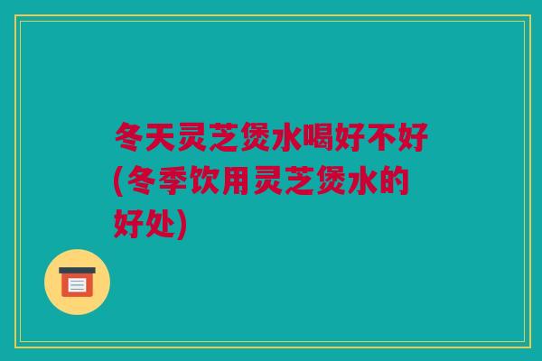 冬天灵芝煲水喝好不好(冬季饮用灵芝煲水的好处)