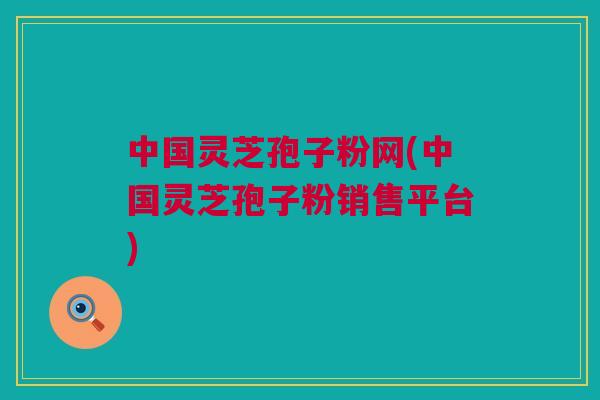 中国灵芝孢子粉网(中国灵芝孢子粉销售平台)