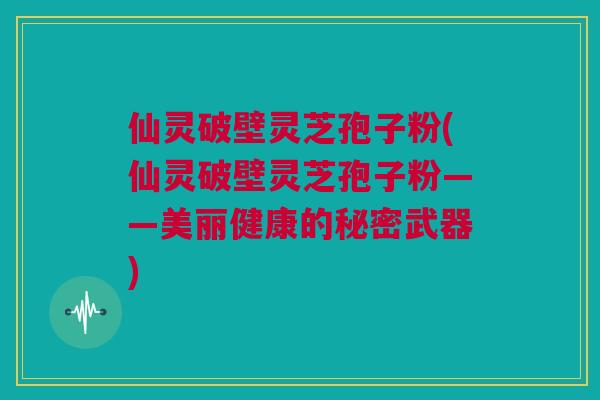 仙灵破壁灵芝孢子粉(仙灵破壁灵芝孢子粉——美丽健康的秘密武器)