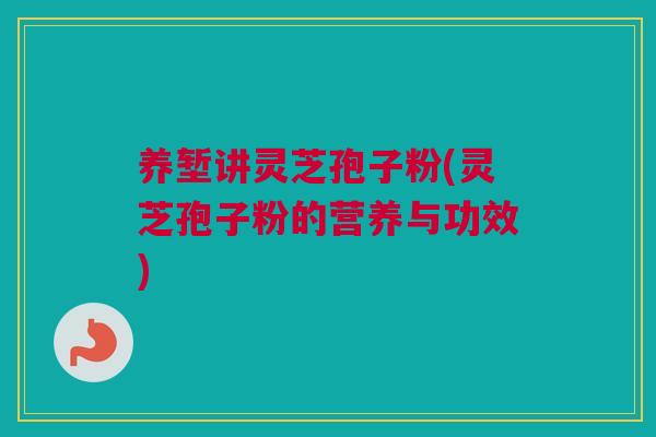 养堑讲灵芝孢子粉(灵芝孢子粉的营养与功效)