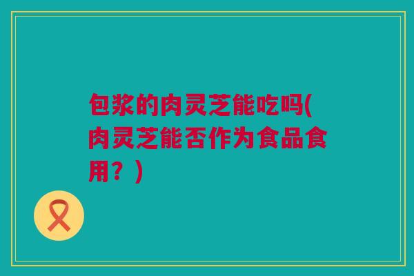 包浆的肉灵芝能吃吗(肉灵芝能否作为食品食用？)