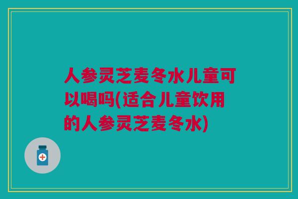 人参灵芝麦冬水儿童可以喝吗(适合儿童饮用的人参灵芝麦冬水)