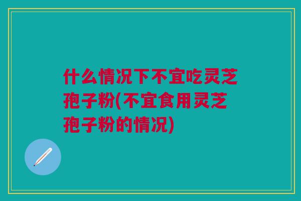 什么情况下不宜吃灵芝孢子粉(不宜食用灵芝孢子粉的情况) 什么情况下不宜吃灵芝孢子粉(不宜食用灵芝孢子粉的情况)