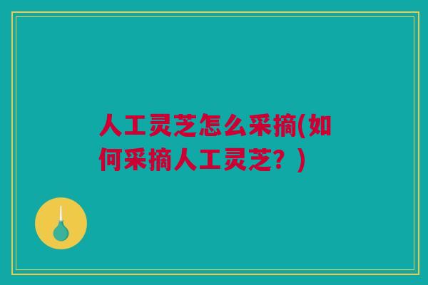 人工灵芝怎么采摘(如何采摘人工灵芝？)