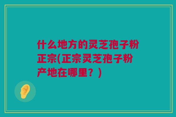 什么地方的灵芝孢子粉正宗(正宗灵芝孢子粉产地在哪里?) 什么地方的灵芝孢子粉正宗(正宗灵芝孢子粉产地在哪里?)