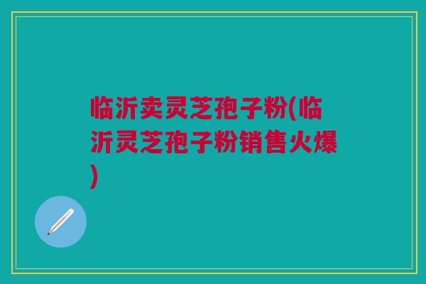 临沂卖灵芝孢子粉(临沂灵芝孢子粉销售火爆) 临沂卖灵芝孢子粉(临沂灵芝孢子粉销售火爆)