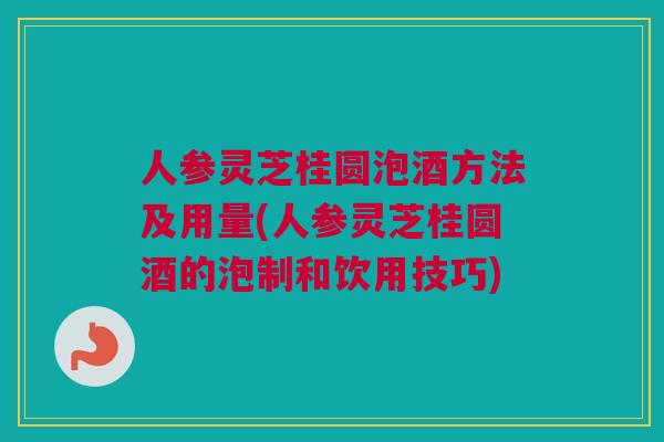 人参灵芝桂圆泡酒方法及用量(人参灵芝桂圆酒的泡制和饮用技巧)