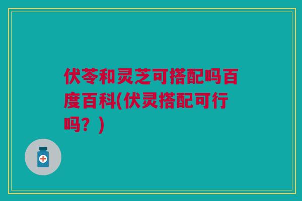 伏苓和灵芝可搭配吗百度百科(伏灵搭配可行吗？)