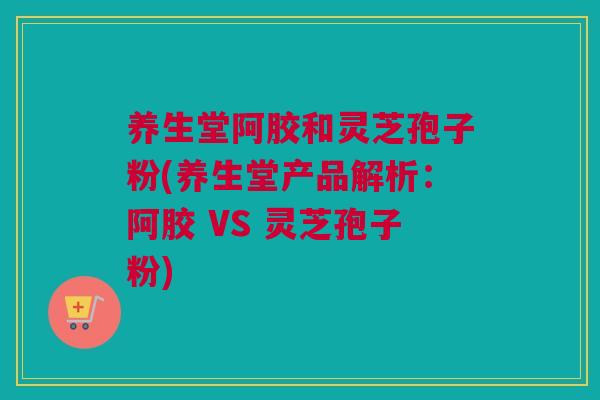 养生堂阿胶和灵芝孢子粉(养生堂产品解析：阿胶 VS 灵芝孢子粉)