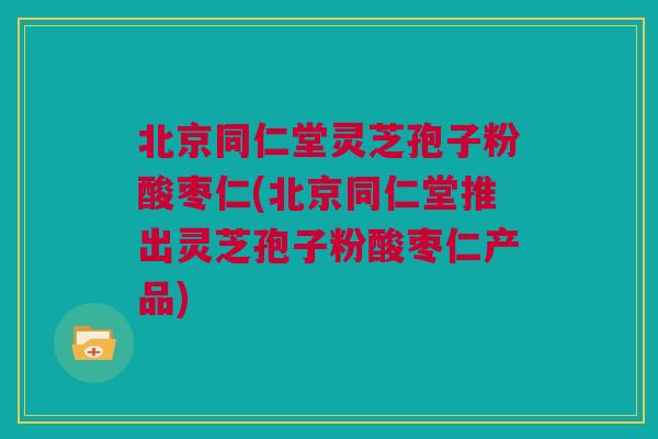 北京同仁堂灵芝孢子粉酸枣仁(北京同仁堂推出灵芝孢子粉酸枣仁产品)