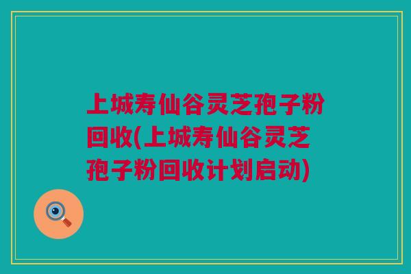 上城寿仙谷灵芝孢子粉回收(上城寿仙谷灵芝孢子粉回收计划启动)