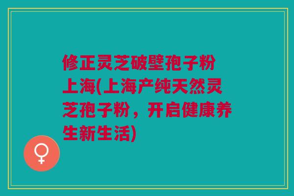 修正灵芝破壁孢子粉 上海(上海产纯天然灵芝孢子粉，开启健康养生新生活)