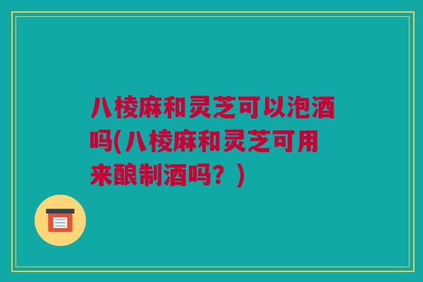 八棱麻和灵芝可以泡酒吗(八棱麻和灵芝可用来酿制酒吗？)