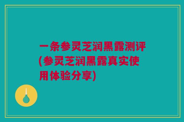 一条参灵芝润黑露测评(参灵芝润黑露真实使用体验分享)