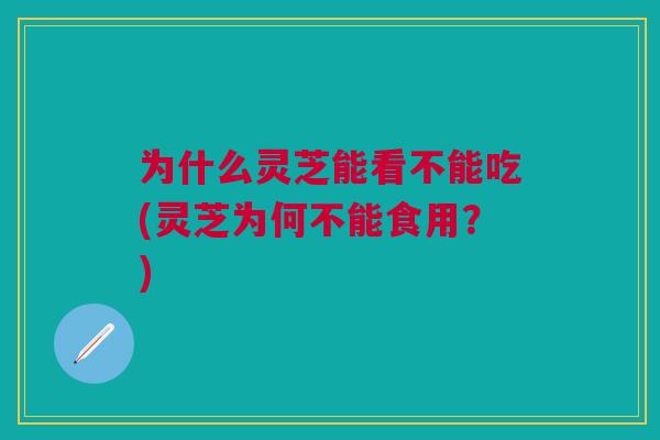 为什么灵芝能看不能吃(灵芝为何不能食用？)