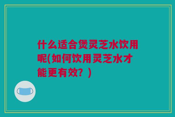 什么适合煲灵芝水饮用呢(如何饮用灵芝水才能更有效？)
