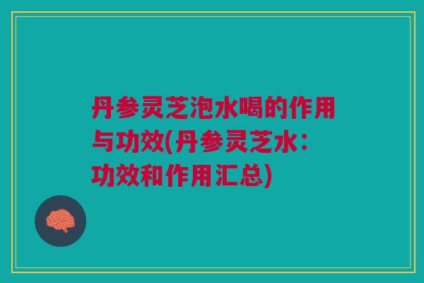 丹参灵芝泡水喝的作用与功效(丹参灵芝水：功效和作用汇总)