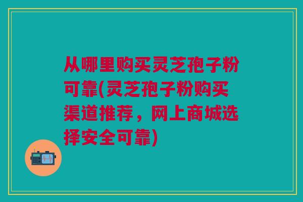 从哪里购买灵芝孢子粉可靠(灵芝孢子粉购买渠道推荐，网上商城选择安全可靠)