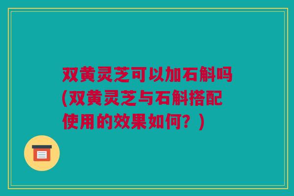 双黄灵芝可以加石斛吗(双黄灵芝与石斛搭配使用的效果如何？)