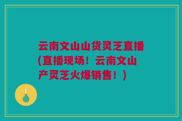 云南文山山货灵芝直播(直播现场！云南文山产灵芝火爆销售！)