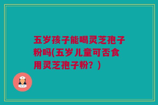 五岁孩子能喝灵芝孢子粉吗(五岁儿童可否食用灵芝孢子粉？)