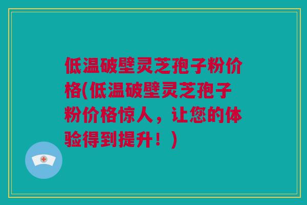 低温破壁灵芝孢子粉价格(低温破壁灵芝孢子粉价格惊人，让您的体验得到提升！)