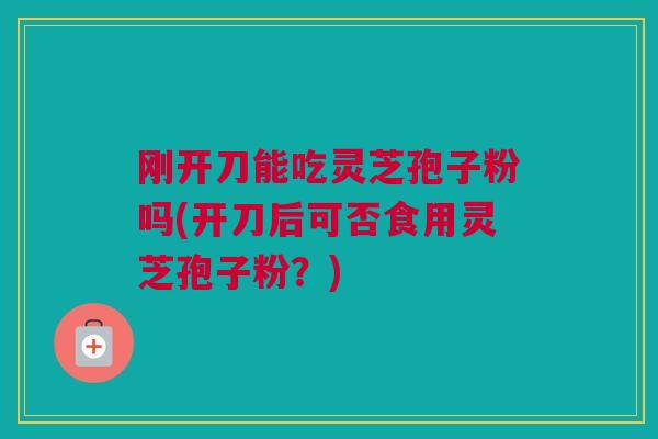 刚开刀能吃灵芝孢子粉吗(开刀后可否食用灵芝孢子粉？)
