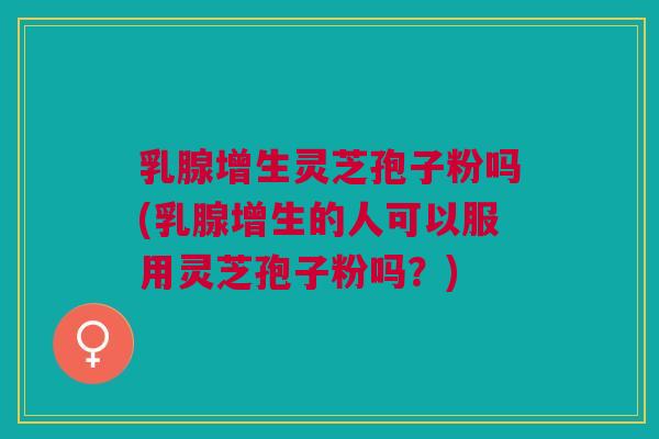 乳腺增生灵芝孢子粉吗(乳腺增生的人可以服用灵芝孢子粉吗？)