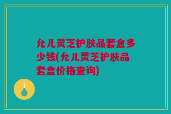 允儿灵芝护肤品套盒多少钱(允儿灵芝护肤品套盒价格查询)