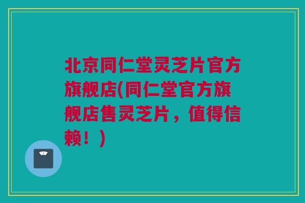 北京同仁堂灵芝片官方旗舰店(同仁堂官方旗舰店售灵芝片，值得信赖！)