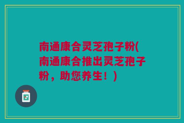 南通康合灵芝孢子粉(南通康合推出灵芝孢子粉，助您养生！)