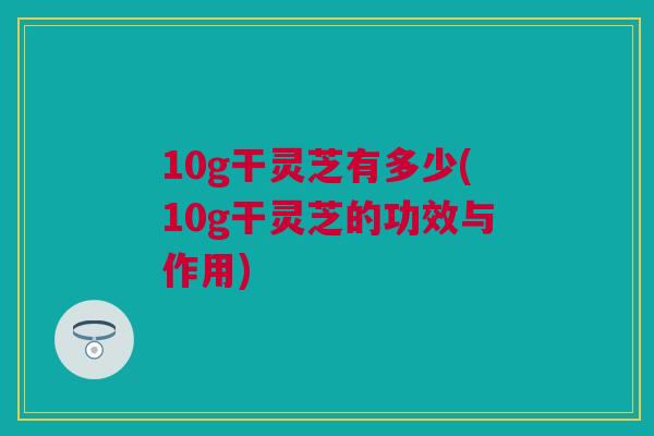 10g干灵芝有多少(10g干灵芝的功效与作用)