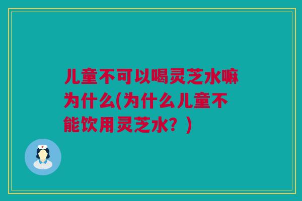 儿童不可以喝灵芝水嘛为什么(为什么儿童不能饮用灵芝水?) 儿童不可以喝灵芝水嘛为什么(为什么儿童不能饮用灵芝水?)
