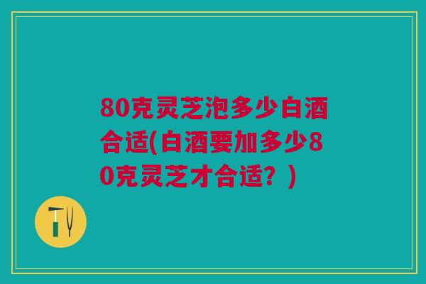 80克灵芝泡多少白酒合适(白酒要加多少80克灵芝才合适？)