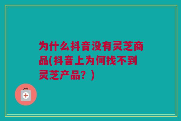 为什么抖音没有灵芝商品(抖音上为何找不到灵芝产品？)
