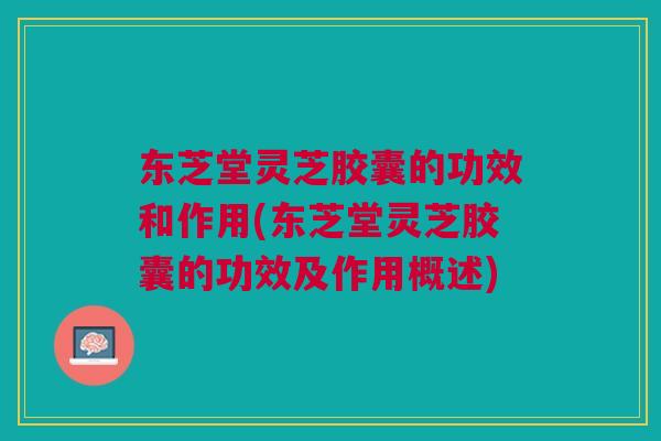 东芝堂灵芝胶囊的功效和作用(东芝堂灵芝胶囊的功效及作用概述)