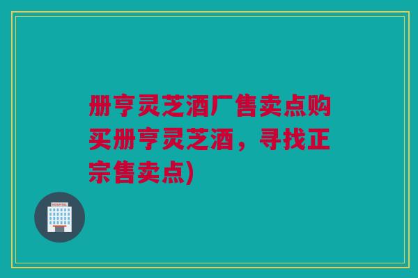 册亨灵芝酒厂售卖点购买册亨灵芝酒，寻找正宗售卖点)