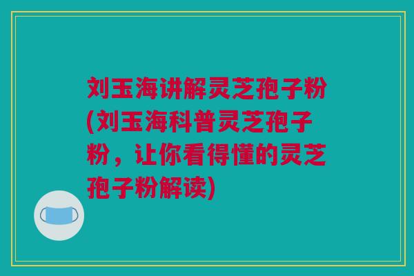 刘玉海讲解灵芝孢子粉(刘玉海科普灵芝孢子粉，让你看得懂的灵芝孢子粉解读)