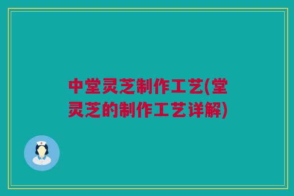中堂灵芝制作工艺(堂灵芝的制作工艺详解)
