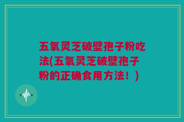 五氧灵芝破壁孢子粉吃法(五氧灵芝破壁孢子粉的正确食用方法!) 五氧灵芝破壁孢子粉吃法(五氧灵芝破壁孢子粉的正确食用方法!)