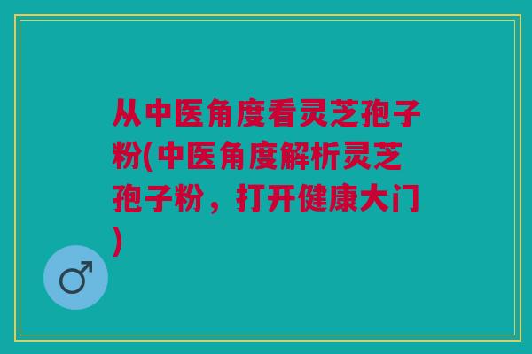 从中医角度看灵芝孢子粉(中医角度解析灵芝孢子粉，打开健康大门)