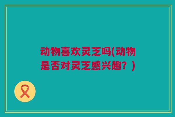 动物喜欢灵芝吗(动物是否对灵芝感兴趣？)