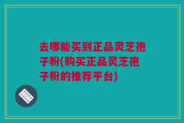 去哪能买到正品灵芝孢子粉(购买正品灵芝孢子粉的推荐平台)